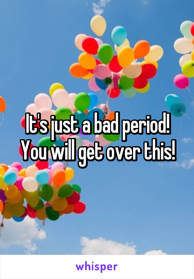 It's just a bad period! You will get over this!