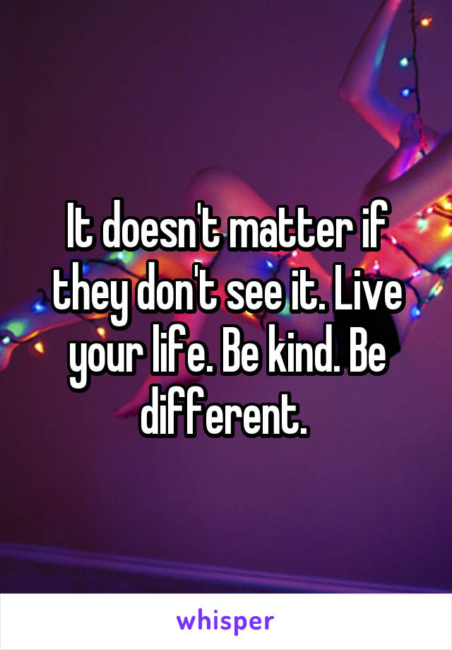 It doesn't matter if they don't see it. Live your life. Be kind. Be different. 