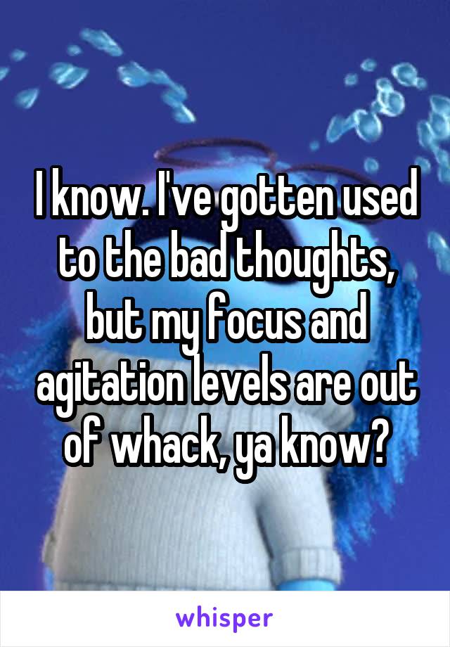 I know. I've gotten used to the bad thoughts, but my focus and agitation levels are out of whack, ya know?
