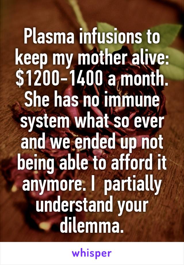 Plasma infusions to keep my mother alive: $1200-1400 a month.
She has no immune system what so ever and we ended up not being able to afford it anymore. I  partially understand your dilemma.