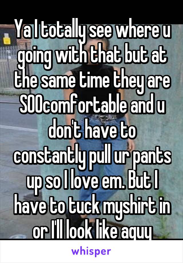 Ya I totally see where u going with that but at the same time they are SOOcomfortable and u don't have to constantly pull ur pants up so I love em. But I have to tuck myshirt in or I'll look like aguy
