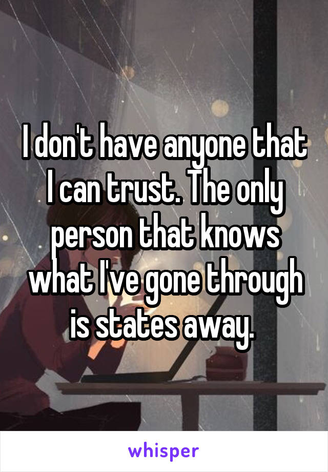 I don't have anyone that I can trust. The only person that knows what I've gone through is states away. 