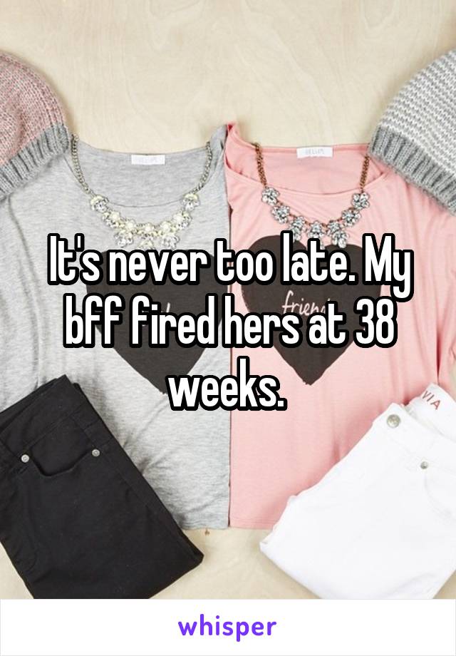 It's never too late. My bff fired hers at 38 weeks. 