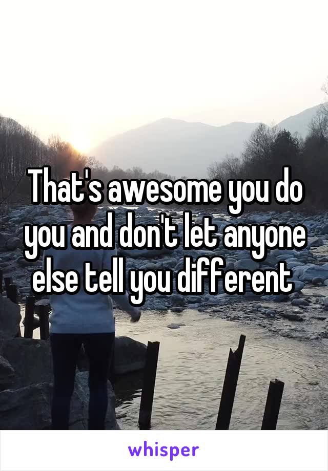 That's awesome you do you and don't let anyone else tell you different 