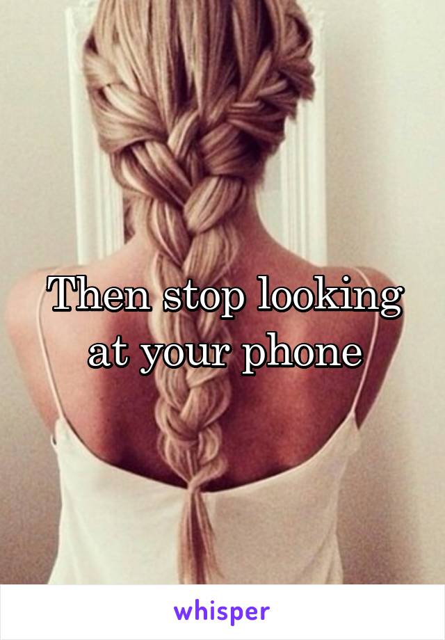 Then stop looking at your phone