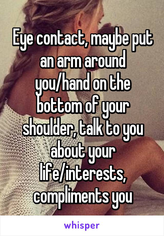 Eye contact, maybe put an arm around you/hand on the bottom of your shoulder, talk to you about your life/interests, compliments you