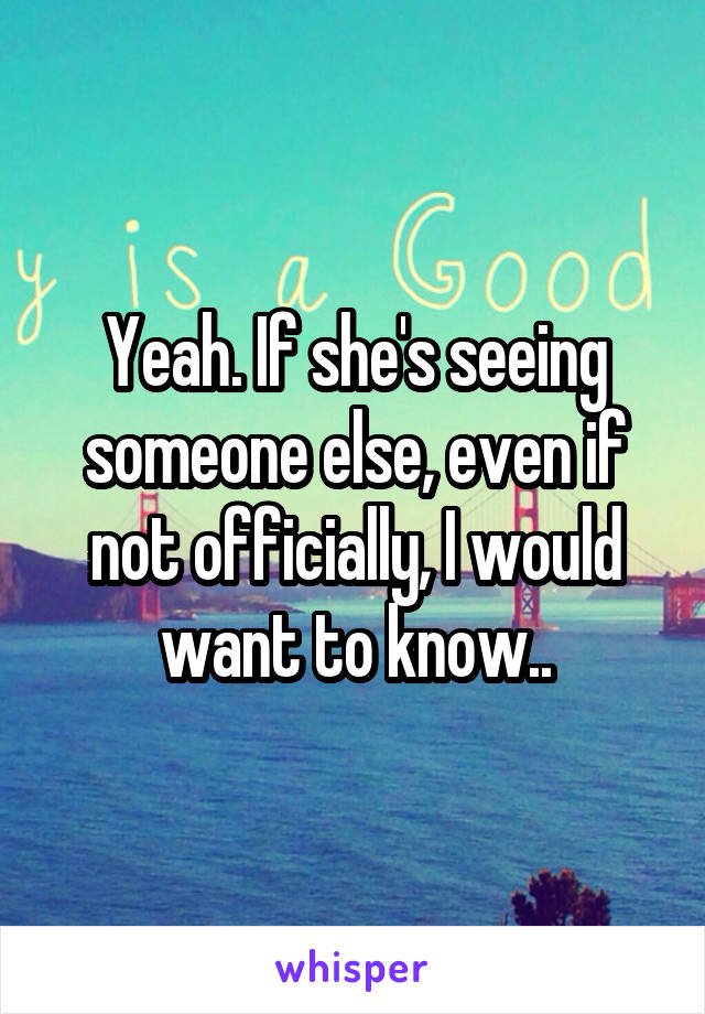 Yeah. If she's seeing someone else, even if not officially, I would want to know..