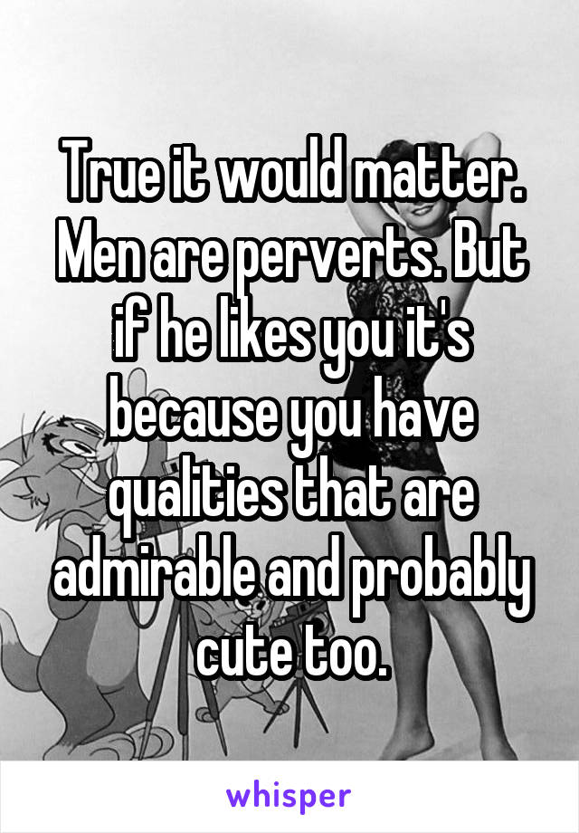 True it would matter. Men are perverts. But if he likes you it's because you have qualities that are admirable and probably cute too.