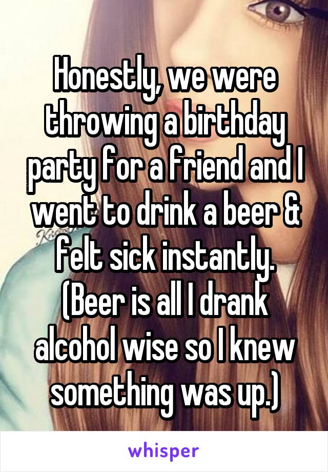 Honestly, we were throwing a birthday party for a friend and I went to drink a beer & felt sick instantly. (Beer is all I drank alcohol wise so I knew something was up.)