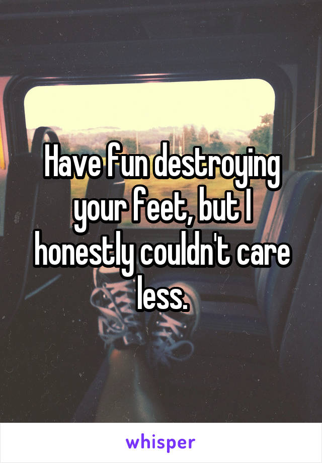 Have fun destroying your feet, but I honestly couldn't care less.