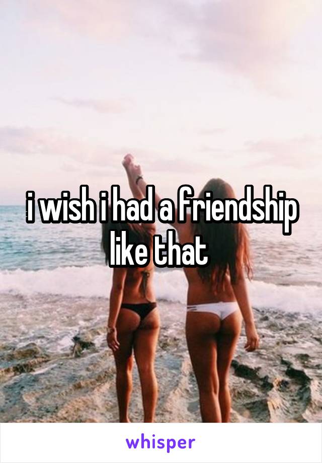 i wish i had a friendship like that 
