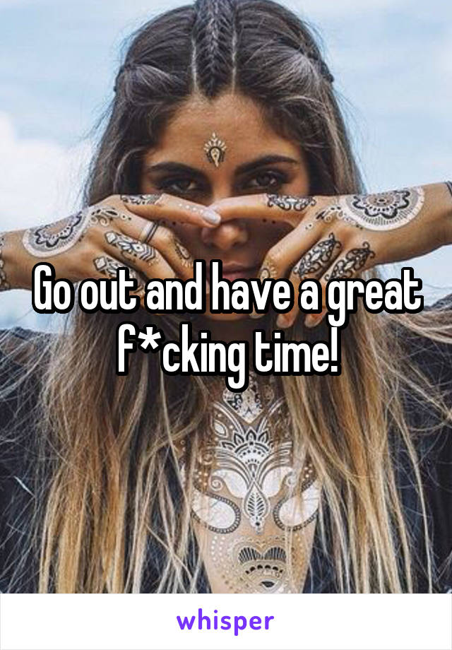 Go out and have a great f*cking time!