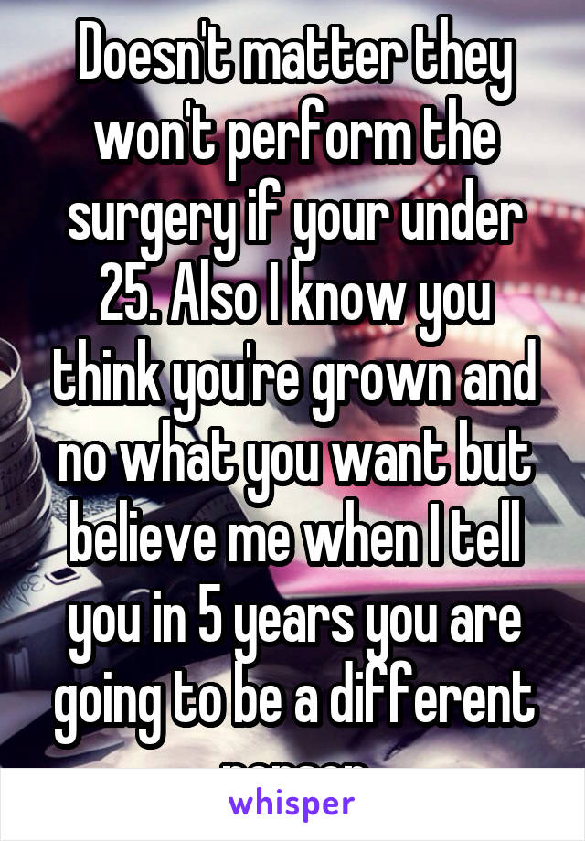 Doesn't matter they won't perform the surgery if your under 25. Also I know you think you're grown and no what you want but believe me when I tell you in 5 years you are going to be a different person