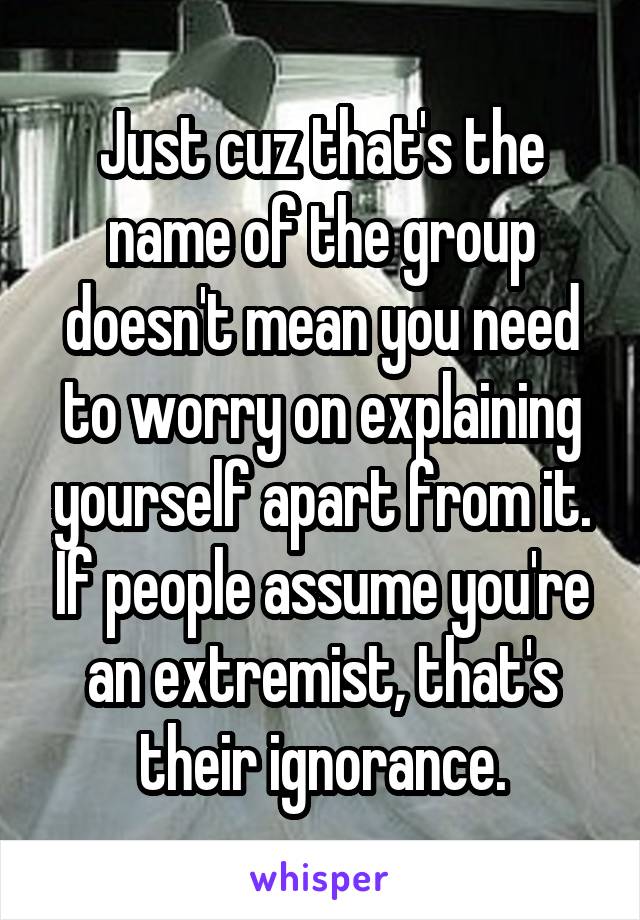 Just cuz that's the name of the group doesn't mean you need to worry on explaining yourself apart from it. If people assume you're an extremist, that's their ignorance.