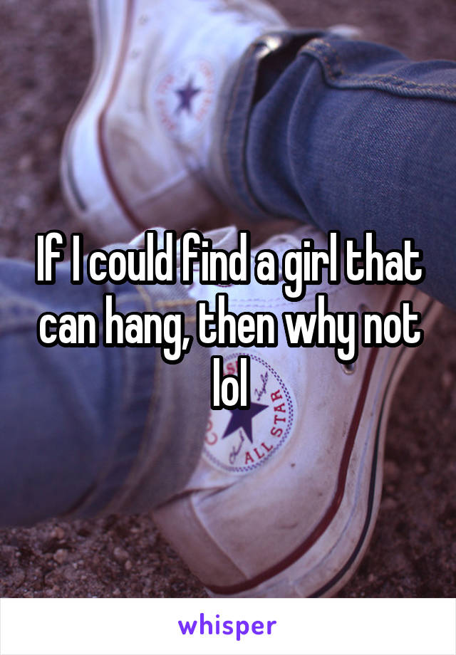 If I could find a girl that can hang, then why not lol