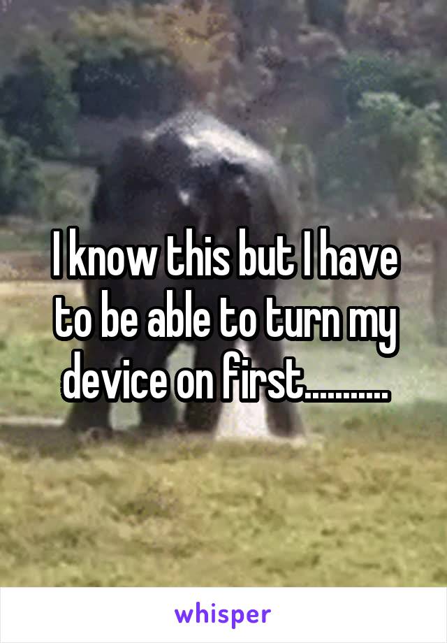 I know this but I have to be able to turn my device on first...........