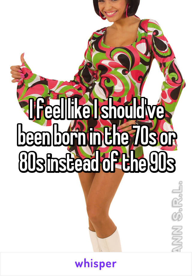 I feel like I should've been born in the 70s or 80s instead of the 90s