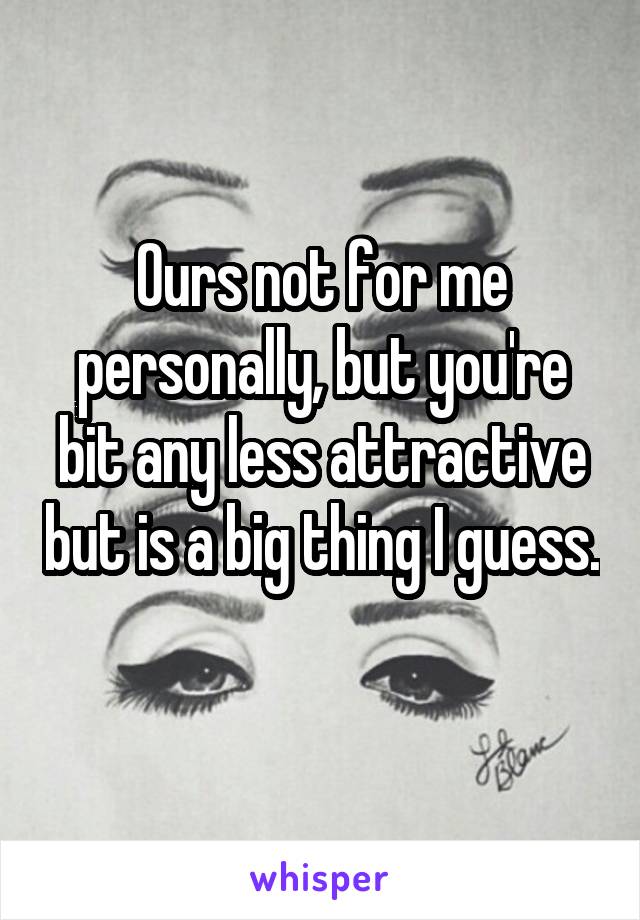 Ours not for me personally, but you're bit any less attractive but is a big thing I guess. 
