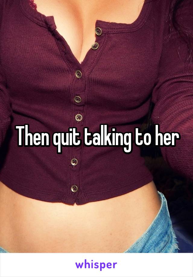 Then quit talking to her