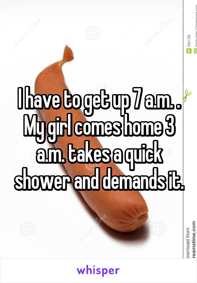I have to get up 7 a.m. . My girl comes home 3 a.m. takes a quick shower and demands it.