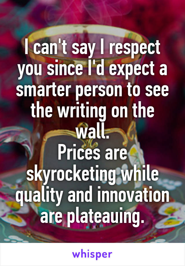 I can't say I respect you since I'd expect a smarter person to see the writing on the wall.
Prices are skyrocketing while quality and innovation are plateauing.