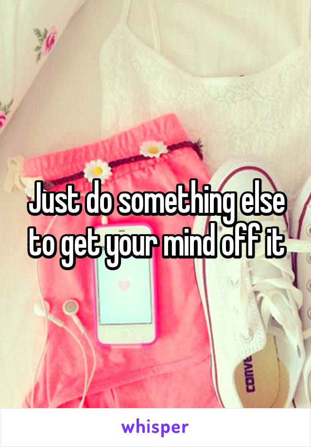 Just do something else to get your mind off it