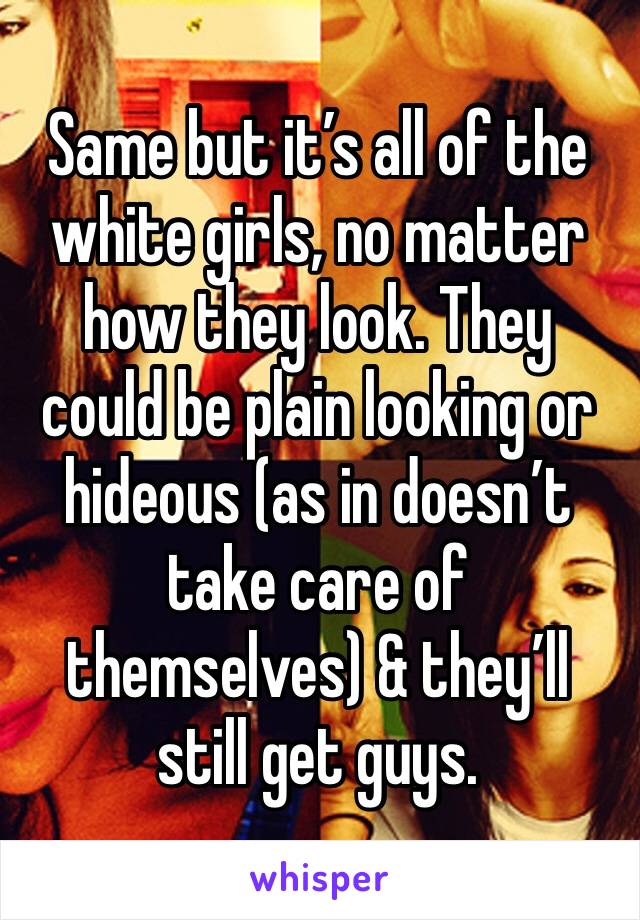 Same but it’s all of the white girls, no matter how they look. They could be plain looking or hideous (as in doesn’t take care of themselves) & they’ll still get guys.