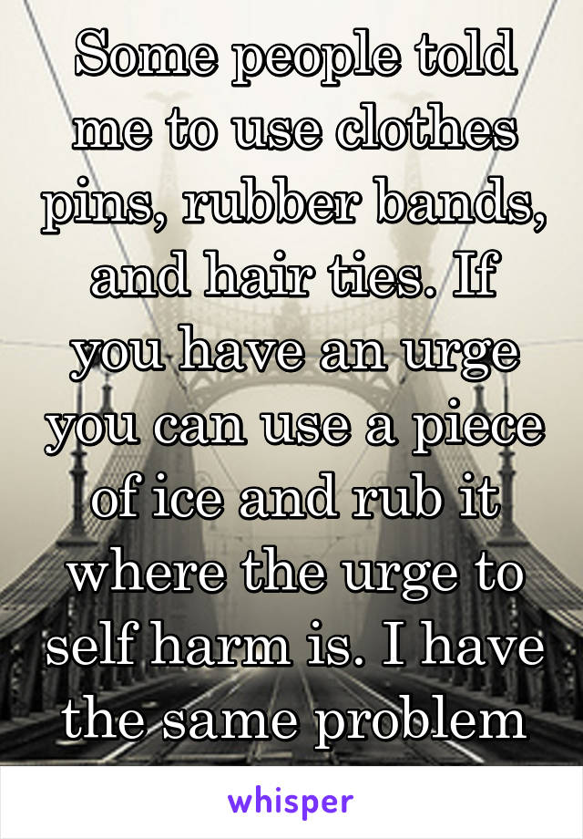 Some people told me to use clothes pins, rubber bands, and hair ties. If you have an urge you can use a piece of ice and rub it where the urge to self harm is. I have the same problem too though.