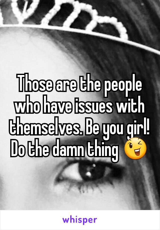 Those are the people who have issues with themselves. Be you girl! Do the damn thing 😉
