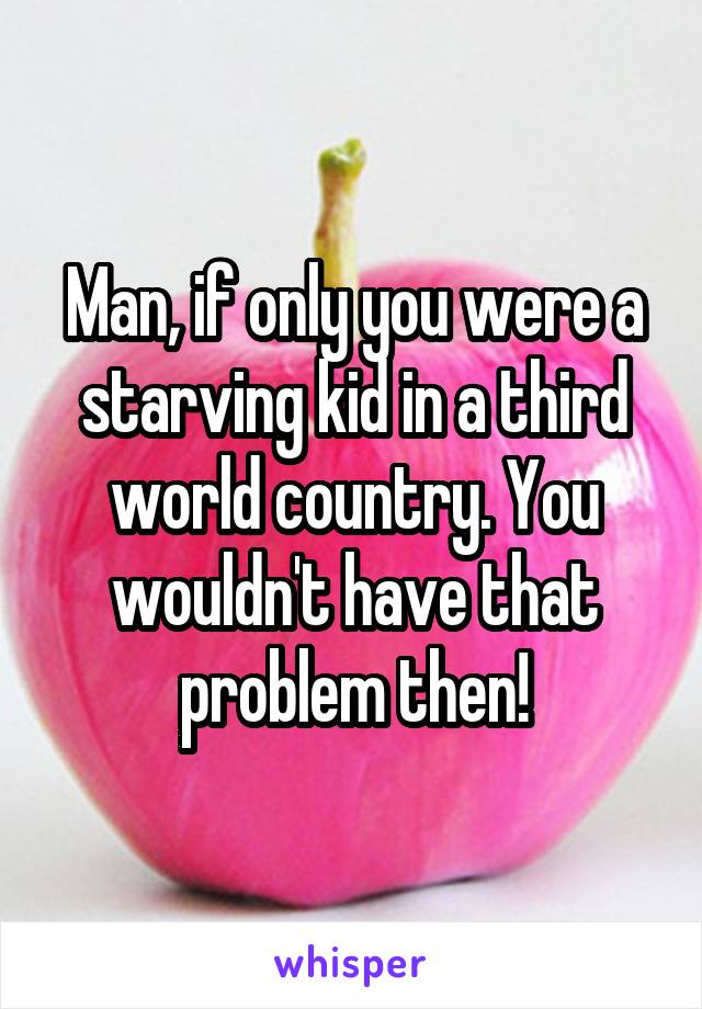 Man, if only you were a starving kid in a third world country. You wouldn't have that problem then!