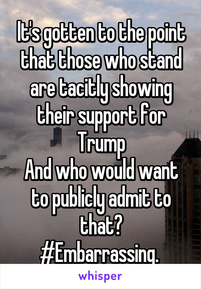 It's gotten to the point that those who stand are tacitly showing their support for Trump
And who would want to publicly admit to that?
#Embarrassing. 