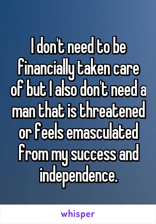 I don't need to be financially taken care of but I also don't need a man that is threatened or feels emasculated from my success and independence.