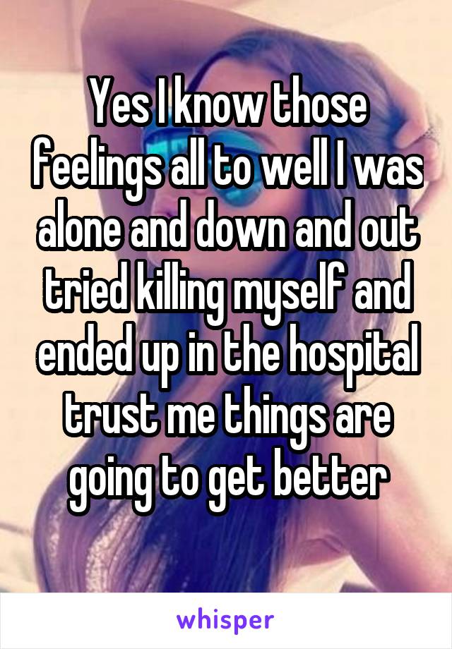 Yes I know those feelings all to well I was alone and down and out tried killing myself and ended up in the hospital trust me things are going to get better
