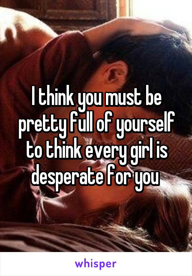 I think you must be pretty full of yourself to think every girl is desperate for you 