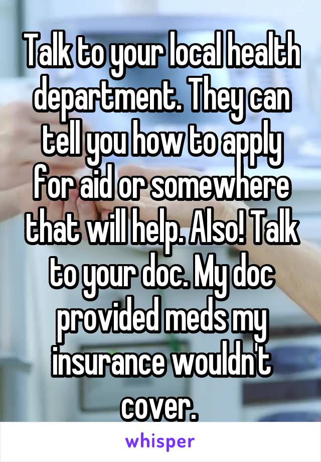 Talk to your local health department. They can tell you how to apply for aid or somewhere that will help. Also! Talk to your doc. My doc provided meds my insurance wouldn't cover. 