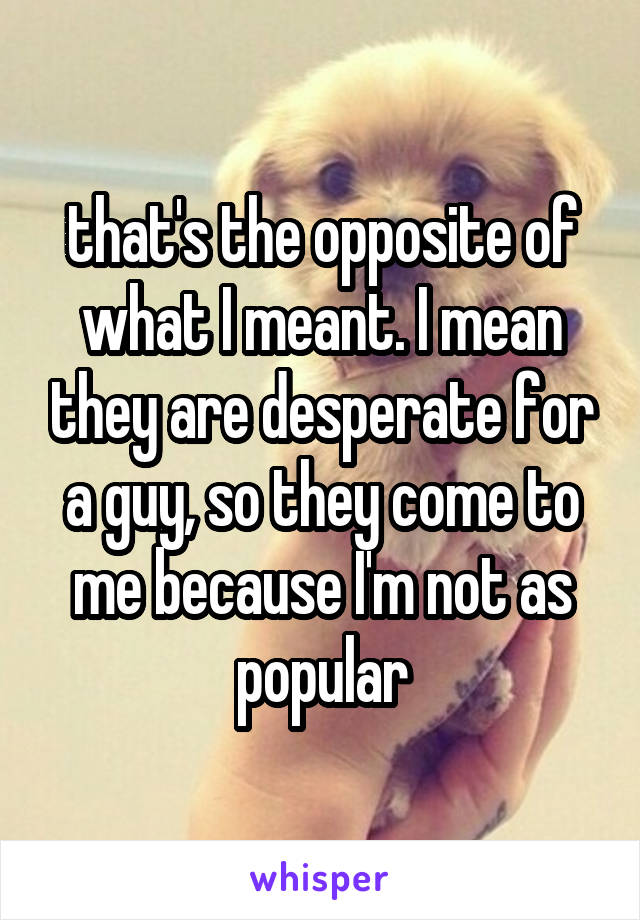 that's the opposite of what I meant. I mean they are desperate for a guy, so they come to me because I'm not as popular