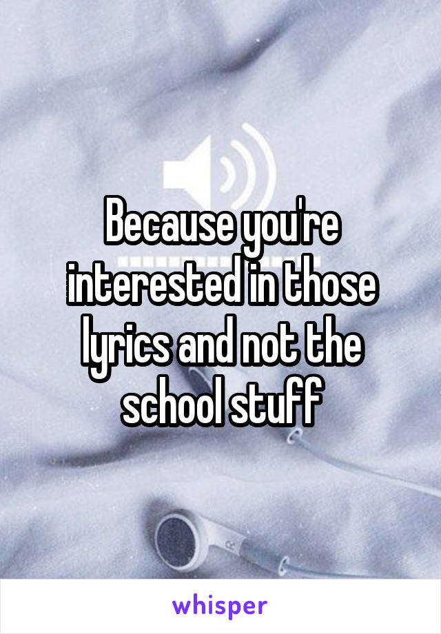 Because you're interested in those lyrics and not the school stuff