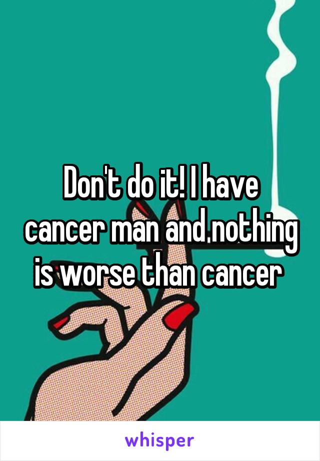 Don't do it! I have cancer man and nothing is worse than cancer 