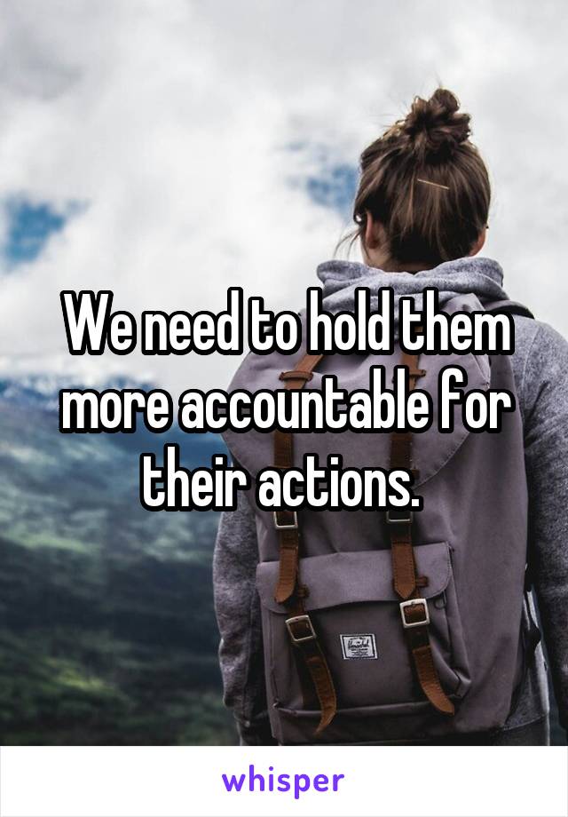 We need to hold them more accountable for their actions. 