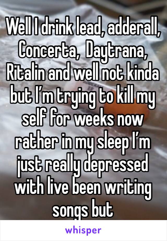 Well I drink lead, adderall, Concerta,  Daytrana, Ritalin and well not kinda but I’m trying to kill my self for weeks now rather in my sleep I’m just really depressed with live been writing songs but 