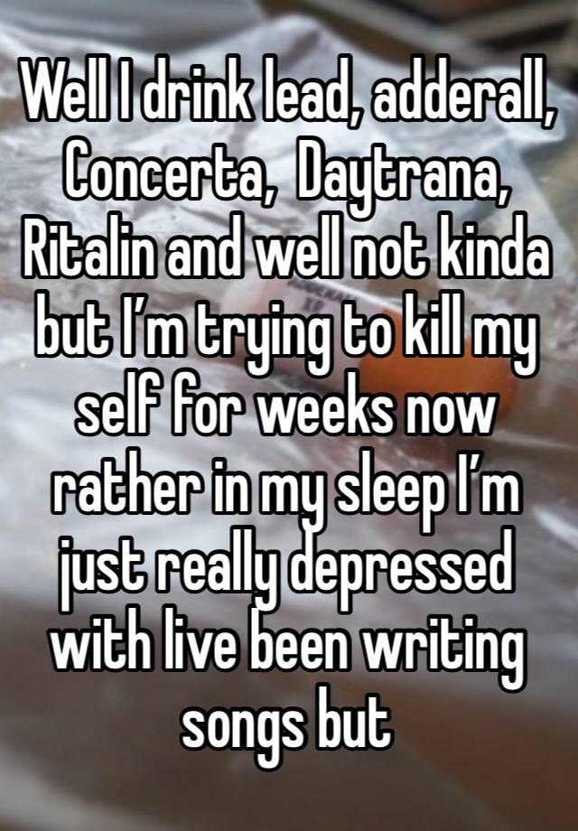 Well I drink lead, adderall, Concerta,  Daytrana, Ritalin and well not kinda but I’m trying to kill my self for weeks now rather in my sleep I’m just really depressed with live been writing songs but 