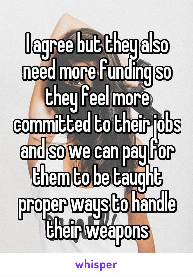 I agree but they also need more funding so they feel more committed to their jobs and so we can pay for them to be taught proper ways to handle their weapons