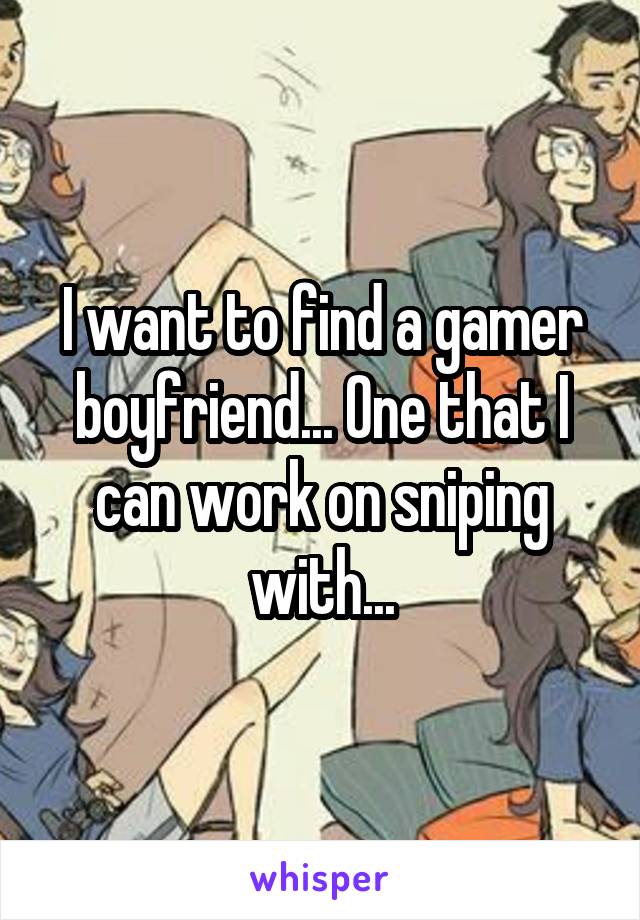 I want to find a gamer boyfriend... One that I can work on sniping with...