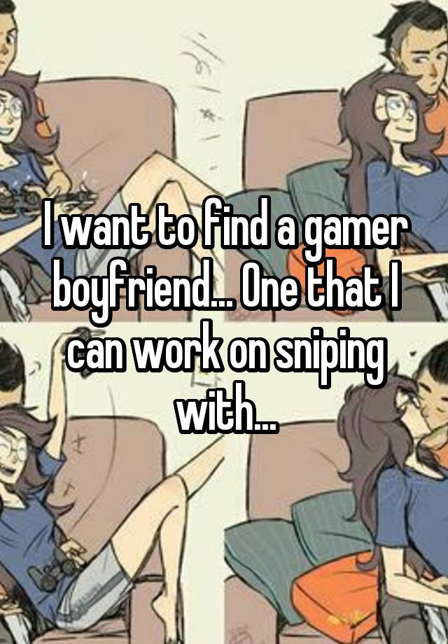 I want to find a gamer boyfriend... One that I can work on sniping with...