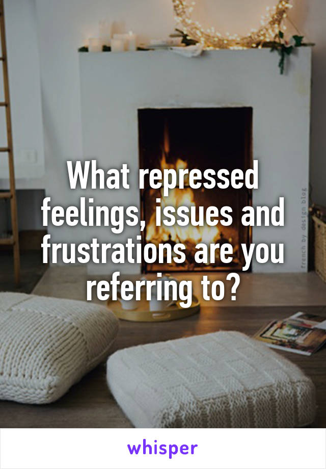 What repressed feelings, issues and frustrations are you referring to?