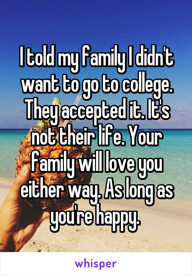 I told my family I didn't want to go to college. They accepted it. It's not their life. Your family will love you either way. As long as you're happy. 