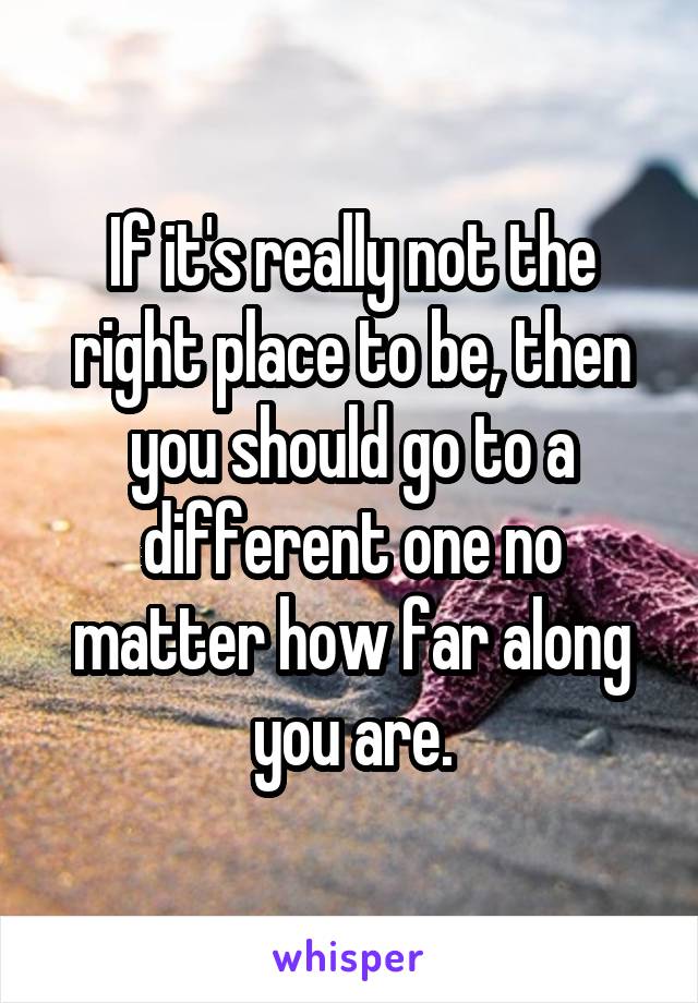 If it's really not the right place to be, then you should go to a different one no matter how far along you are.