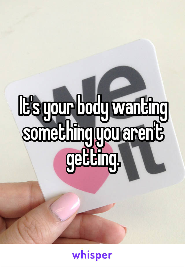It's your body wanting something you aren't getting.