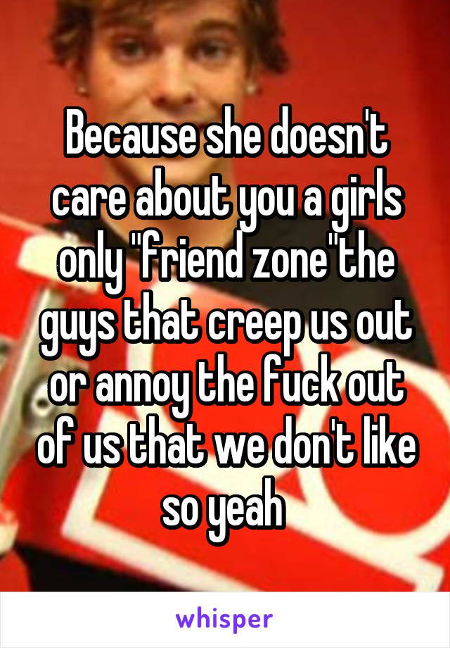 Because she doesn't care about you a girls only "friend zone"the guys that creep us out or annoy the fuck out of us that we don't like so yeah 