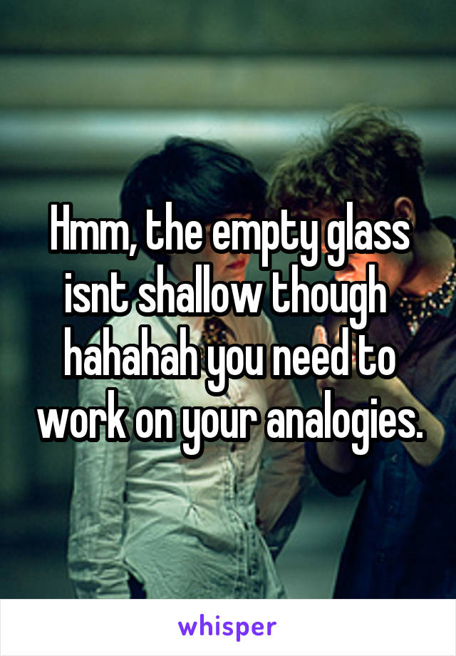Hmm, the empty glass isnt shallow though  hahahah you need to work on your analogies.